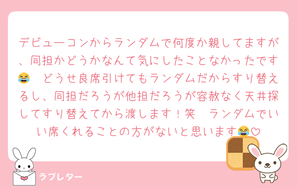 デビューコンからランダムで何度か親してますが、同担かどうかなんて気にしたことなかったです😂　どうせ良席引けてもランダムだからすり替えるし、同担だろうが他担だろうが容赦なく天井探してすり替えてから渡します！笑　ランダムでいい席くれることの方がないと思います😂