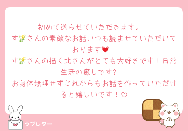 初めて送らせていただきます。
す🌾さんの素敵なお話いつも読ませていただいております💓
す🌾さんの描く北さんがとても大好きです！日常生活の癒しです✨
お身体無理せずこれからもお話を作っていただけると嬉しいです！