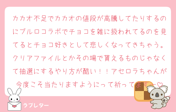 カカオ不足でカカオの値段が高騰してたりするのにブルロコラボでチョコを雑に扱われてるのを見てるとチョコ好きとして悲しくなってきちゃう。クリアファイルとかその場で貰えるものじゃなくて抽選にするやり方が酷い！！アセロラちゃんが今度こそ当たりますようにって祈ってますー