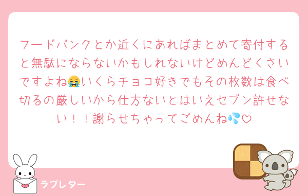 フードバンクとか近くにあればまとめて寄付すると無駄にならないかもしれないけどめんどくさいですよね😭いくらチョコ好きでもその枚数は食べ切るの厳しいから仕方ないとはいえセブン許せない！！謝らせちゃってごめんね💦