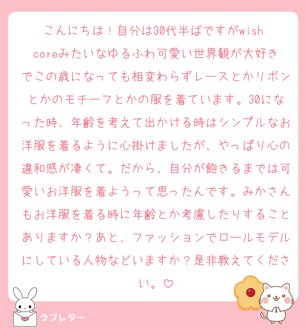 こんにちは！自分は30代半ばですがwish coreみたいなゆるふわ可愛い世界観が大好きでこの歳になっても相変わらずレースとかリボンとかのモチーフとかの服を着ています。30になった時、年齢を考えて出かける時はシンプルなお洋服を着るように心掛けましたが、やっぱり心の違和感が凄くて。だから、自分が飽きるまでは可愛いお洋服を着ようって思ったんです。みかさんもお洋服を着る時に年齢とか考慮したりすることありますか？あと、ファッションでロールモデルにしている人物などいますか？是非教えてください。