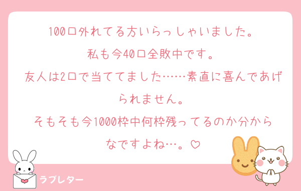 100口外れてる方いらっしゃいました。
私も今40口全敗中です。
友人は2口で当ててました……素直に喜んであげられません。
そもそも今1000枠中何枠残ってるのか分からなですよね…。