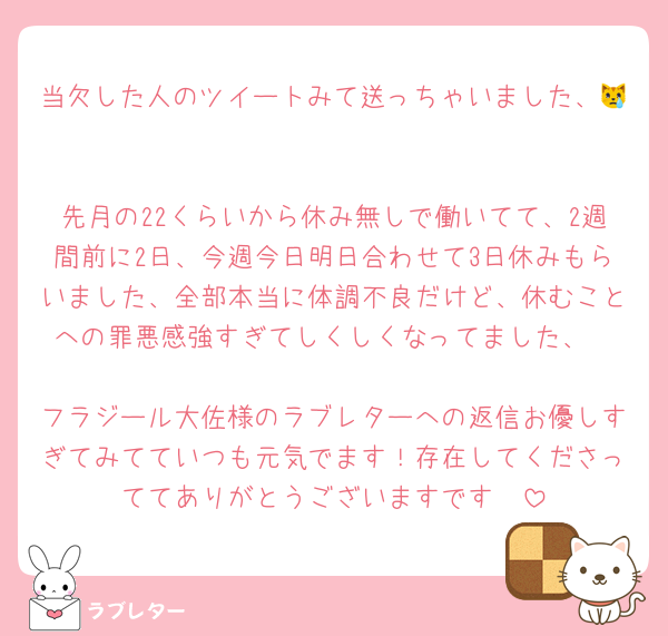 当欠した人のツイートみて送っちゃいました、😿

先月の22くらいから休み無しで働いてて、2週間前に2日、今週今日明日合わせて3日休みもらいました、全部本当に体調不良だけど、休むことへの罪悪感強すぎてしくしくなってました、

フラジール大佐様のラブレターへの返信お優しすぎてみてていつも元気でます！存在してくださっててありがとうございますです🥹