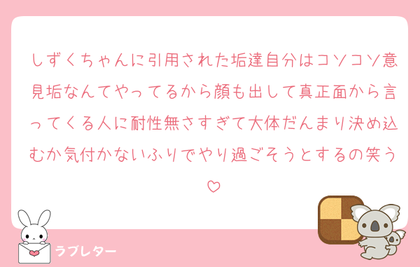 しずくちゃんに引用された垢達自分はコソコソ意見垢なんてやってるから顔も出して真正面から言ってくる人に耐性無さすぎて大体だんまり決め込むか気付かないふりでやり過ごそうとするの笑う