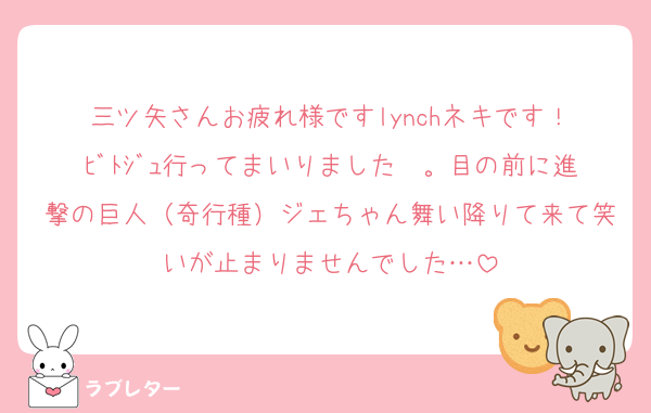 三ツ矢さんお疲れ様ですlynchネキです！
ﾋﾞﾄｼﾞｭ行ってまいりました〜。目の前に進撃の巨人（奇行種）ジェちゃん舞い降りて来て笑いが止まりませんでした…