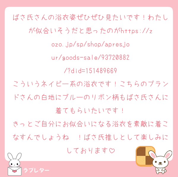 ばさ氏さんの浴衣姿ぜひぜひ見たいです！わたしが似合いそうだと思ったのがhttps://zozo.jp/sp/shop/apresjour/goods-sale/93720882/?did=151489669
こういうネイビー系の浴衣です！こちらのブランドさんの白地にブルーのリボン柄もばさ氏さんに着てもらいたいです！
きっとご自分にお似合いになる浴衣を素敵に着こなすんでしょうね〜！ばさ氏推しとして楽しみにしております