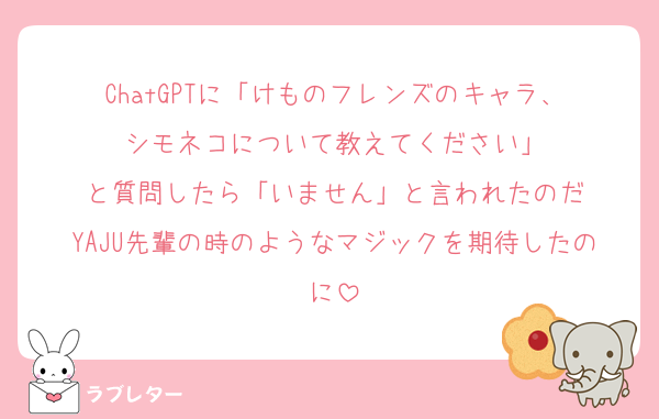 ChatGPTに「けものフレンズのキャラ、
シモネコについて教えてください」
と質問したら「いません」と言われたのだ
YAJU先輩の時のようなマジックを期待したのに