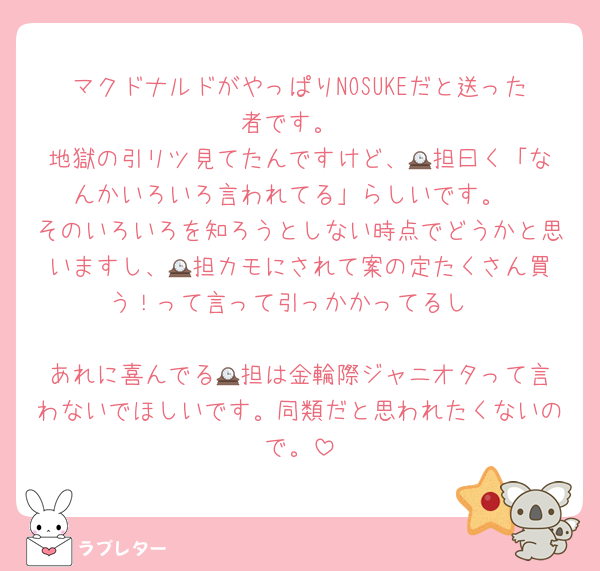 マクドナルドがやっぱりNOSUKEだと送った者です。
地獄の引リツ見てたんですけど、🕰️担曰く「なんかいろいろ言われてる」らしいです。
そのいろいろを知ろうとしない時点でどうかと思いますし、🕰️担カモにされて案の定たくさん買う！って言って引っかかってるし

あれに喜んでる🕰️担は金輪際ジャニオタって言わないでほしいです。同類だと思われたくないので。