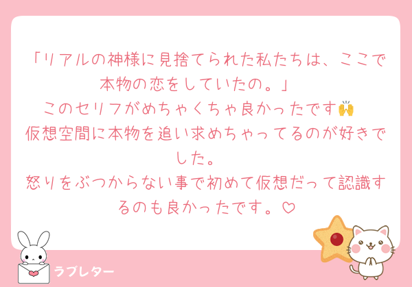 「リアルの神様に見捨てられた私たちは、ここで本物の恋をしていたの。」
このセリフがめちゃくちゃ良かったです🙌
仮想空間に本物を追い求めちゃってるのが好きでした。
怒りをぶつからない事で初めて仮想だって認識するのも良かったです。