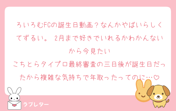 ろいろむFCの誕生日動画？なんかやばいらしくてずるい。 2月まで好きでいれるかわかんないから今見たい
こちとらタイプロ最終審査の三日後が誕生日だったから複雑な気持ちで年取ったってのに…