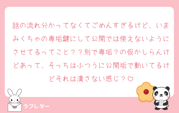 話の流れ分かってなくてごめんすぎるけど、いまみくちゃの専垢鍵にして公開では使えないようにさせてるってこと？？別で専垢？の仮かしらんけどあって、そっちはふつうに公開垢で動いてるけどそれは潰さない感じ？
