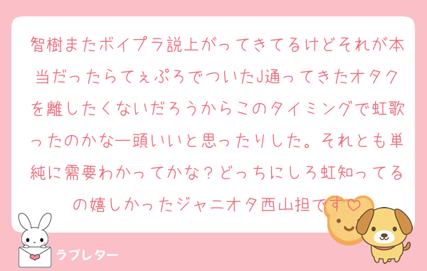 智樹またボイプラ説上がってきてるけどそれが本当だったらてぇぷろでついたJ通ってきたオタクを離したくないだろうからこのタイミングで虹歌ったのかなー頭いいと思ったりした。それとも単純に需要わかってかな？どっちにしろ虹知ってるの嬉しかったジャニオタ西山担です