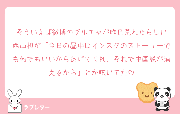 そういえば微博のグルチャが昨日荒れたらしい
西山担が「今日の昼中にインスタのストーリーでも何でもいいからあげてくれ、それで中国説が消えるから」とか呟いてた