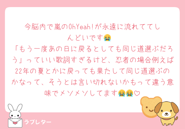 今脳内で嵐のOhYeah!が永遠に流れててしんどいです😭
「もう一度あの日に戻るとしても同じ道選ぶだろう」っていい歌詞すぎるけど、忍者の場合例えば22年の夏とかに戻っても果たして同じ道選ぶのかなって、そうとは言い切れないかもって違う意味でメソメソしてます😭😭