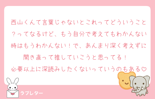 西山くんて言葉じゃないとこれってどういうこと？ってなるけど、もう自分で考えてもわかんない時はもうわかんない！で、あんまり深く考えずに開き直って推していこうと思ってる！　
必要以上に深読みしたくないっていうのもある