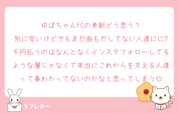 ゆぽちゃんFCの更新どう思う？
別に安いけどでもまだ曲もだしてない人達にに7千円払うのはなんとなくインスタフォローしてるような層じゃなくて本当にこれからを支える人達って事わかってないのかなと思ってしまう