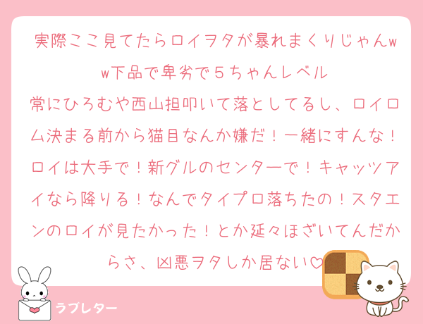実際ここ見てたらロイヲタが暴れまくりじゃんww下品で卑劣で５ちゃんレベル
常にひろむや西山担叩いて落としてるし、ロイロム決まる前から猫目なんか嫌だ！一緒にすんな！ロイは大手で！新グルのセンターで！キャッツアイなら降りる！なんでタイプロ落ちたの！スタエンのロイが見たかった！とか延々ほざいてんだからさ、凶悪ヲタしか居ない