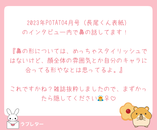 2023年POTATO4月号（長尾くん表紙）のインタビュー内で鼻の話してます！

『鼻の形については、めっちゃスタイリッシュではないけど、顔全体の雰囲気とか自分のキャラに合ってる形やなとは思ってるよ。』

これですかね？雑誌抜粋しましたので、まずかったら隠してください🙇‍♀️