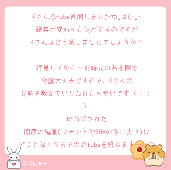 Kさん忍tube再開しましたね_φ(･_･
編集が変わった気がするのですが
Kさんはどう感じましたでしょうか？

拝見してから＋お時間のある際で
勿論大丈夫ですので、Kさんの
見解を教えていただけたら幸いです（ ; ; ）
昨日UPされた
関西の編集(フォントやBGMの使い方？)に
どことなく今までの忍tubeを感じます…泣