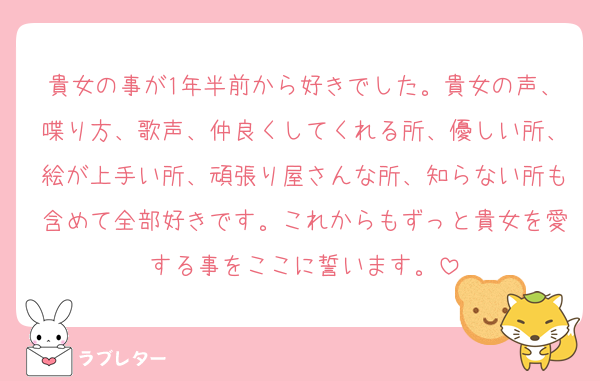貴女の事が1年半前から好きでした。貴女の声、喋り方、歌声、仲良くしてくれる所、優しい所、絵が上手い所、頑張り屋さんな所、知らない所も含めて全部好きです。これからもずっと貴女を愛する事をここに誓います。