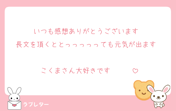 いつも感想ありがとうございます❤️
長文を頂くととっっっっっても元気が出ます❤️❤️
こくまさん大好きです❤️❤️❤️