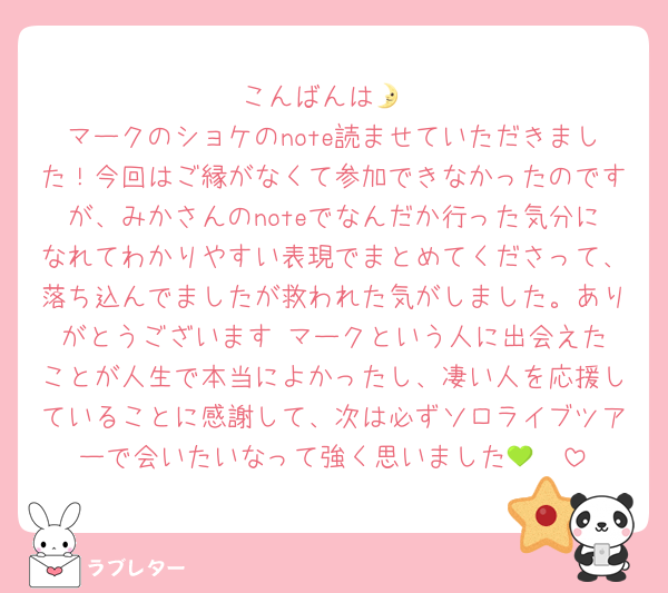 こんばんは🌛
マークのショケのnote読ませていただきました！今回はご縁がなくて参加できなかったのですが、みかさんのnoteでなんだか行った気分になれてわかりやすい表現でまとめてくださって、落ち込んでましたが救われた気がしました。ありがとうございます☺️マークという人に出会えたことが人生で本当によかったし、凄い人を応援していることに感謝して、次は必ずソロライブツアーで会いたいなって強く思いました💚🫑