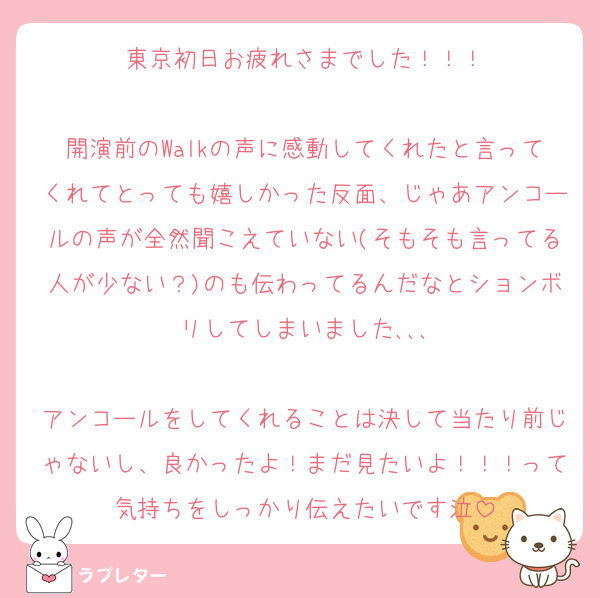 東京初日お疲れさまでした！！！

開演前のWalkの声に感動してくれたと言ってくれてとっても嬉しかった反面、じゃあアンコールの声が全然聞こえていない(そもそも言ってる人が少ない？)のも伝わってるんだなとションボリしてしまいました､､､

アンコールをしてくれることは決して当たり前じゃないし、良かったよ！まだ見たいよ！！！って気持ちをしっかり伝えたいです泣