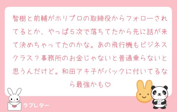 智樹と前輔がホリプロの取締役からフォローされてるとか、やっぱ５次で落ちてたから先に話が来て決めちゃってたのかな。あの飛行機もビジネスクラス？事務所のお金じゃないと普通乗らないと思うんだけど。和田アキ子がバックに付いてるなら最強かも