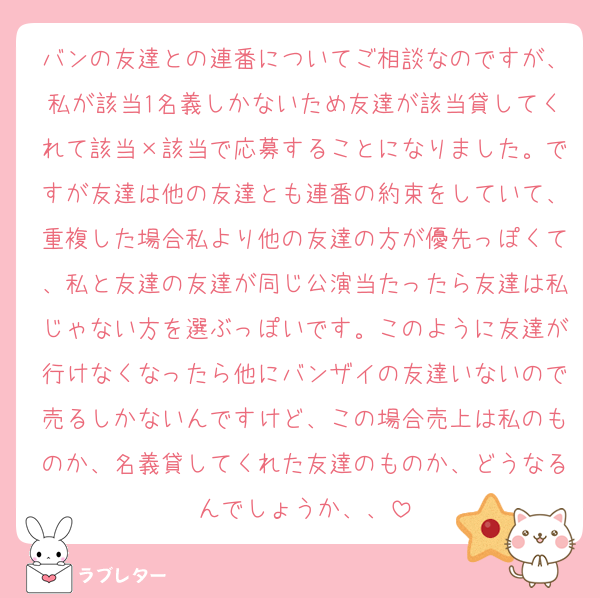 バンの友達との連番についてご相談なのですが、私が該当1名義しかないため友達が該当貸してくれて該当×該当で応募することになりました。ですが友達は他の友達とも連番の約束をしていて、重複した場合私より他の友達の方が優先っぽくて、私と友達の友達が同じ公演当たったら友達は私じゃない方を選ぶっぽいです。このように友達が行けなくなったら他にバンザイの友達いないので売るしかないんですけど、この場合売上は私のものか、名義貸してくれた友達のものか、どうなるんでしょうか、、