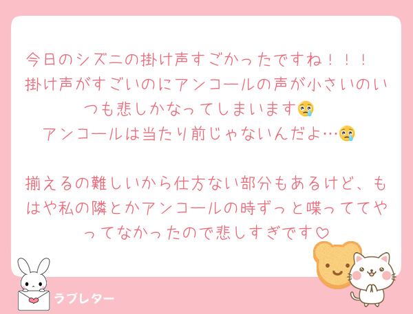 今日のシズニの掛け声すごかったですね！！！
掛け声がすごいのにアンコールの声が小さいのいつも悲しかなってしまいます😢
アンコールは当たり前じゃないんだよ…😢

揃えるの難しいから仕方ない部分もあるけど、もはや私の隣とかアンコールの時ずっと喋っててやってなかったので悲しすぎです