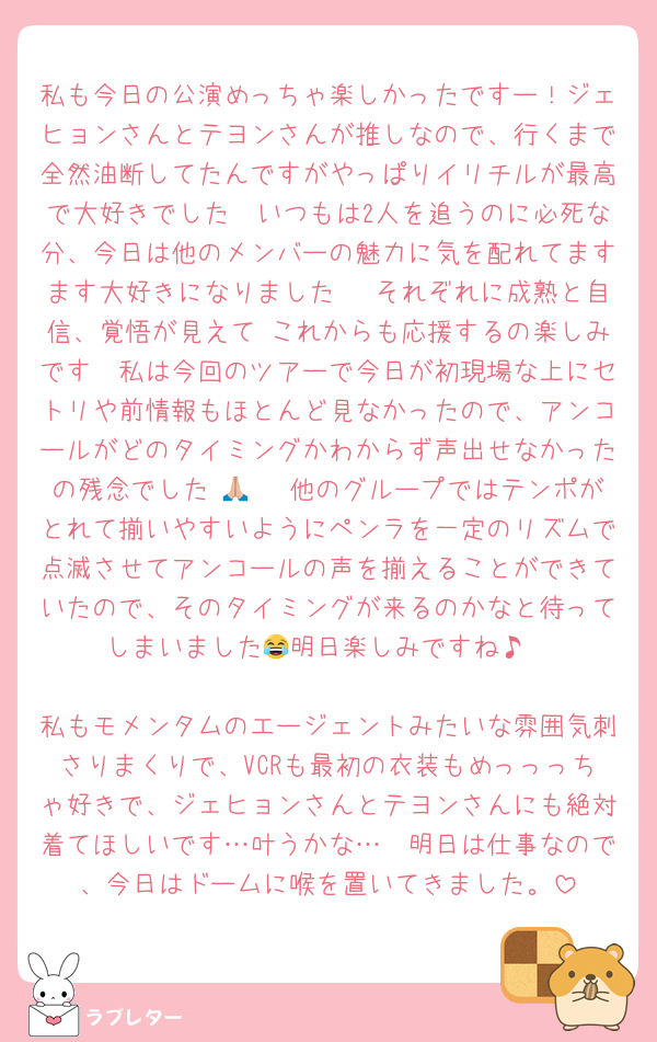 私も今日の公演めっちゃ楽しかったですー！ジェヒョンさんとテヨンさんが推しなので、行くまで全然油断してたんですがやっぱりイリチルが最高で大好きでした🫶いつもは2人を追うのに必死な分、今日は他のメンバーの魅力に気を配れてますます大好きになりました🫶 それぞれに成熟と自信、覚悟が見えて これからも応援するの楽しみです🥹私は今回のツアーで今日が初現場な上にセトリや前情報もほとんど見なかったので、アンコールがどのタイミングかわからず声出せなかったの残念でした 🙏🏼 他のグループではテンポがとれて揃いやすいようにペンラを一定のリズムで点滅させてアンコールの声を揃えることができていたので、そのタイミングが来るのかなと待ってしまいました😂明日楽しみですね♪

私もモメンタムのエージェントみたいな雰囲気刺さりまくりで、VCRも最初の衣装もめっっっちゃ好きで、ジェヒョンさんとテヨンさんにも絶対着てほしいです…叶うかな…🥹明日は仕事なので、今日はドームに喉を置いてきました。
