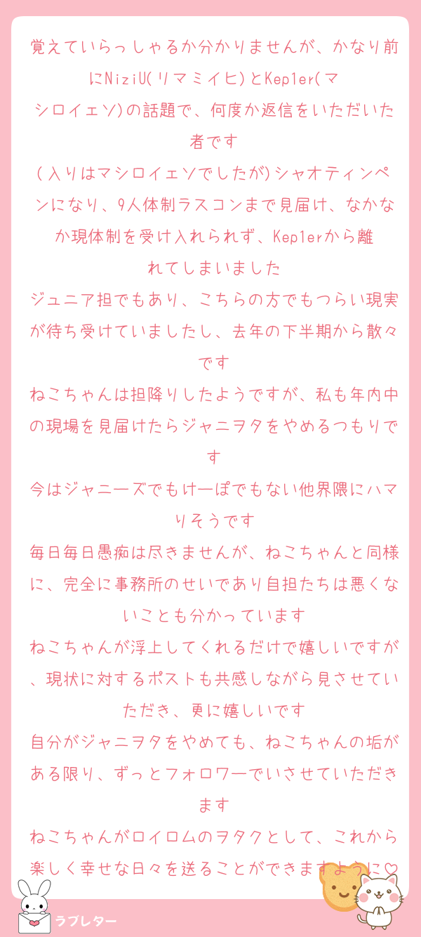 覚えていらっしゃるか分かりませんが、かなり前にNiziU(リマミイヒ)とKep1er(マシロイェソ)の話題で、何度か返信をいただいた者です
(入りはマシロイェソでしたが)シャオティンペンになり、9人体制ラスコンまで見届け、なかなか現体制を受け入れられず、Kep1erから離れてしまいました
ジュニア担でもあり、こちらの方でもつらい現実が待ち受けていましたし、去年の下半期から散々です
ねこちゃんは担降りしたようですが、私も年内中の現場を見届けたらジャニヲタをやめるつもりです
今はジャニーズでもけーぽでもない他界隈にハマりそうです
毎日毎日愚痴は尽きませんが、ねこちゃんと同様に、完全に事務所のせいであり自担たちは悪くないことも分かっています
ねこちゃんが浮上してくれるだけで嬉しいですが、現状に対するポストも共感しながら見させていただき、更に嬉しいです
自分がジャニヲタをやめても、ねこちゃんの垢がある限り、ずっとフォロワーでいさせていただきます
ねこちゃんがロイロムのヲタクとして、これから楽しく幸せな日々を送ることができますように