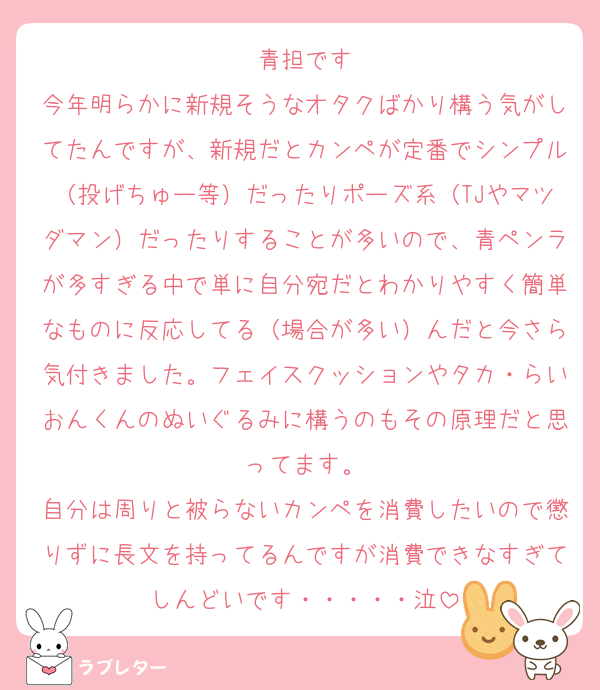 青担です
今年明らかに新規そうなオタクばかり構う気がしてたんですが、新規だとカンペが定番でシンプル（投げちゅー等）だったりポーズ系（TJやマツダマン）だったりすることが多いので、青ペンラが多すぎる中で単に自分宛だとわかりやすく簡単なものに反応してる（場合が多い）んだと今さら気付きました。フェイスクッションやタカ・らいおんくんのぬいぐるみに構うのもその原理だと思ってます。
自分は周りと被らないカンペを消費したいので懲りずに長文を持ってるんですが消費できなすぎてしんどいです・・・・・泣