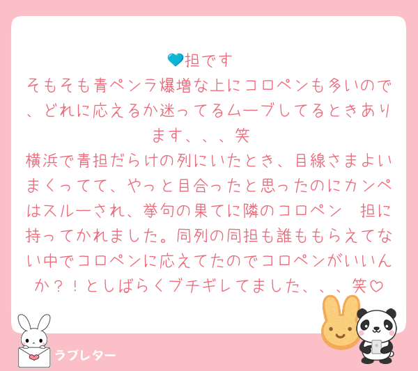 💙担です
そもそも青ペンラ爆増な上にコロペンも多いので、どれに応えるか迷ってるムーブしてるときあります、、、笑
横浜で青担だらけの列にいたとき、目線さまよいまくってて、やっと目合ったと思ったのにカンペはスルーされ、挙句の果てに隣のコロペン🧡担に持ってかれました。同列の同担も誰ももらえてない中でコロペンに応えてたのでコロペンがいいんか？！としばらくブチギレてました、、、笑