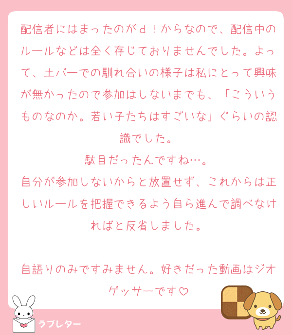 配信者にはまったのがｄ！からなので、配信中のルールなどは全く存じておりませんでした。よって、土バーでの馴れ合いの様子は私にとって興味が無かったので参加はしないまでも、「こういうものなのか。若い子たちはすごいな」ぐらいの認識でした。
駄目だったんですね…。
自分が参加しないからと放置せず、これからは正しいルールを把握できるよう自ら進んで調べなければと反省しました。

自語りのみですみません。好きだった動画はジオゲッサーです