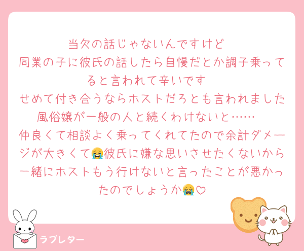当欠の話じゃないんですけど
同業の子に彼氏の話したら自慢だとか調子乗ってると言われて辛いです
せめて付き合うならホストだろとも言われました風俗嬢が一般の人と続くわけないと……
仲良くて相談よく乗ってくれてたので余計ダメージが大きくて😭彼氏に嫌な思いさせたくないから一緒にホストもう行けないと言ったことが悪かったのでしょうか😭
