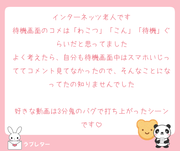 インターネッツ老人です
待機画面のコメは「わこつ」「こん」「待機」ぐらいだと思ってました
よく考えたら、自分も待機画面中はスマホいじっててコメント見てなかったので、そんなことになってたの知りませんでした

好きな動画は3分鬼のバグで打ち上がったシーンです
