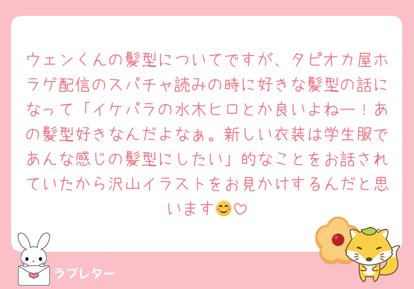 ウェンくんの髪型についてですが、タピオカ屋ホラゲ配信のスパチャ読みの時に好きな髪型の話になって「イケパラの水木ヒロとか良いよねー！あの髪型好きなんだよなぁ。新しい衣装は学生服であんな感じの髪型にしたい」的なことをお話されていたから沢山イラストをお見かけするんだと思います😊