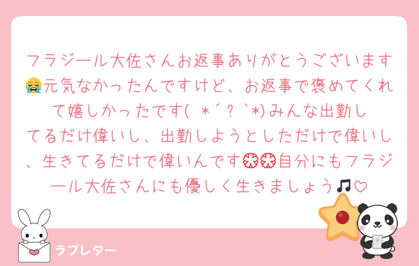 フラジール大佐さんお返事ありがとうございます😭元気なかったんですけど、お返事で褒めてくれて嬉しかったです( *´꒳`*)みんな出勤してるだけ偉いし、出勤しようとしただけで偉いし、生きてるだけで偉いんです💮💮自分にもフラジール大佐さんにも優しく生きましょう🎵