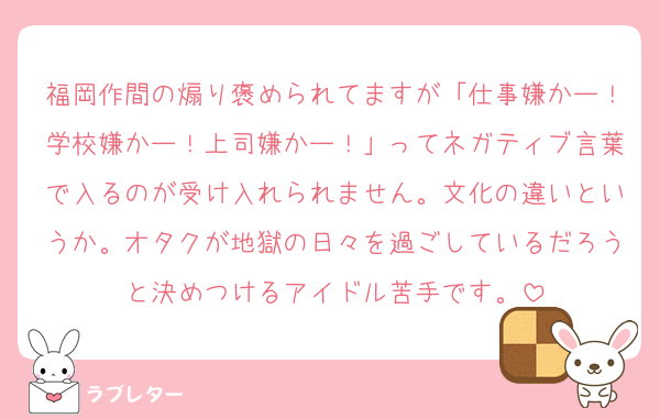 福岡作間の煽り褒められてますが「仕事嫌かー！学校嫌かー！上司嫌かー！」ってネガティブ言葉で入るのが受け入れられません。文化の違いというか。オタクが地獄の日々を過ごしているだろうと決めつけるアイドル苦手です。