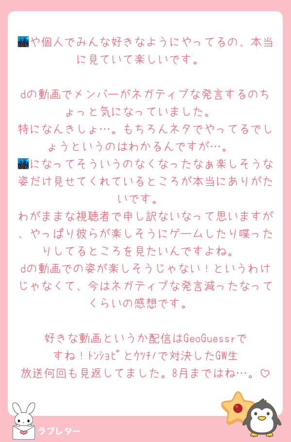 🌃や個人でみんな好きなようにやってるの、本当に見ていて楽しいです。

dの動画でメンバーがネガティブな発言するのちょっと気になっていました。
特になんきしょ…。もちろんネタでやってるでしょうというのはわかるんですが…。
🌃になってそういうのなくなったなぁ楽しそうな姿だけ見せてくれているところが本当にありがたいです。
わがままな視聴者で申し訳ないなって思いますが、やっぱり彼らが楽しそうにゲームしたり喋ったりしてるところを見たいんですよね。
dの動画での姿が楽しそうじゃない！というわけじゃなくて、今はネガティブな発言減ったなってくらいの感想です。

好きな動画というか配信はGeoGuessrですね！ﾄﾝｼｮﾋﾟとｳﾂﾁﾉで対決したGW生放送何回も見返してました。8月まではね…。