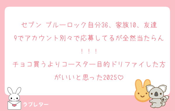 セブン ブルーロック自分36、家族10、友達9でアカウント別々で応募してるが全然当たらん！！！
チョコ買うよりコースター目的ドリファイした方がいいと思った2025