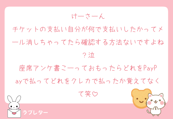 けーさーん
チケットの支払い自分が何で支払いしたかってメール消しちゃってたら確認する方法ないですよね？泣
座席アンケ書こーっておもったらどれをPayPayで払ってどれをクレカで払ったか覚えてなくて笑