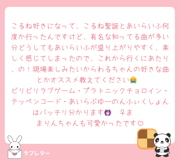 こるね好きになって、こるね聖誕とあいらいふ何度か行ったんですけど、有名な知ってる曲が多い分どうしてもあいらいふが盛り上がりやすく、楽しく感じてしまったので、これから行くにあたり、の！現場楽しみたいからわるちゃんの好きな曲とかオススメ教えてください😭
ビリビリラブゲーム・プラトニックチョロイン・テッペンコード・あいらぶゆーのんふぃくしょんはバッチリ分かります🙆🏻‍♀️まʓ♡
まりんちゃんも可愛かったです