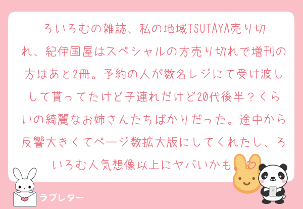 ろいろむの雑誌、私の地域TSUTAYA売り切れ、紀伊国屋はスペシャルの方売り切れで増刊の方はあと2冊。予約の人が数名レジにて受け渡しして貰ってたけど子連れだけど20代後半？くらいの綺麗なお姉さんたちばかりだった。途中から反響大きくてページ数拡大版にしてくれたし、ろいろむ人気想像以上にヤバいかも。