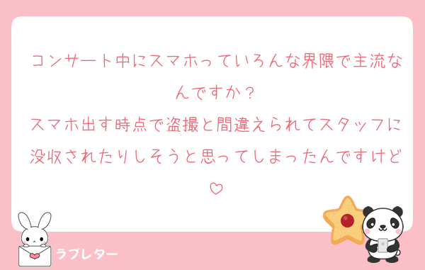 コンサート中にスマホっていろんな界隈で主流なんですか？
スマホ出す時点で盗撮と間違えられてスタッフに没収されたりしそうと思ってしまったんですけど