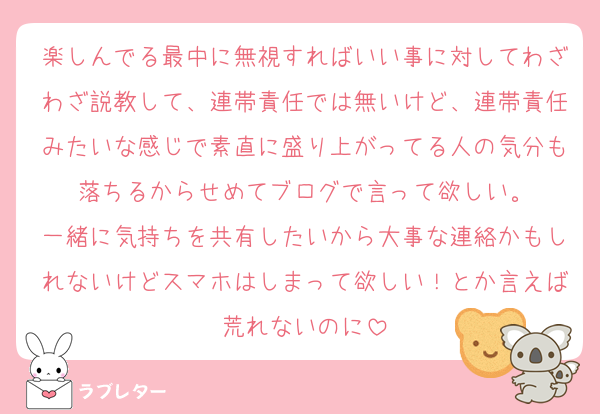 楽しんでる最中に無視すればいい事に対してわざわざ説教して、連帯責任では無いけど、連帯責任みたいな感じで素直に盛り上がってる人の気分も落ちるからせめてブログで言って欲しい。
一緒に気持ちを共有したいから大事な連絡かもしれないけどスマホはしまって欲しい！とか言えば荒れないのに