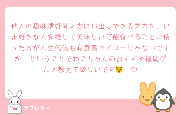 他人の趣味嗜好考え方に口出しできる労力を、いま好きな人を推して美味しいご飯食べることに使った方が人生何倍も有意義サイコーじゃないですか❣️ということでねこちゃんのおすすめ福岡グルメ教えて欲しいです🐱🩵