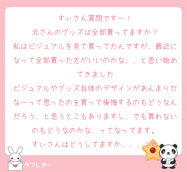 すぃさん質問ですー！
北さんのグッズは全部買ってますか？
私はビジュアルを見て買ってたんですが、最近になって全部買った方がいいのかな、、と思い始めてきました
ビジュアルやグッズ自体のデザインがあんまりだなーって思ったのを買って後悔するのもどうなんだろう、と思うとこもありますし、でも買わないのもどうなのかな、ってなってます。
すぃさんはどうしてますか、、、？