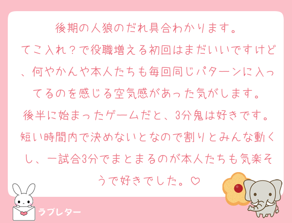後期の人狼のだれ具合わかります。
てこ入れ？で役職増える初回はまだいいですけど、何やかんや本人たちも毎回同じパターンに入ってるのを感じる空気感があった気がします。
後半に始まったゲームだと、3分鬼は好きです。短い時間内で決めないとなので割りとみんな動くし、一試合3分でまとまるのが本人たちも気楽そうで好きでした。